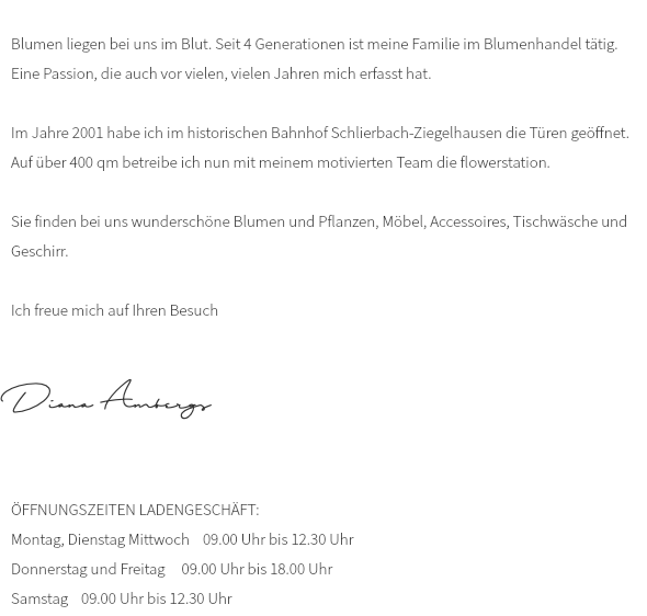  Blumen liegen bei uns im Blut. Seit 4 Generationen ist meine Familie im Blumenhandel tätig. Eine Passion, die auch vor vielen, vielen Jahren mich erfasst hat. Im Jahre 2001 habe ich im historischen Bahnhof Schlierbach-Ziegelhausen die Türen geöffnet. Auf über 400 qm betreibe ich nun mit meinem motivierten Team die flowerstation. Sie finden bei uns wunderschöne Blumen und Pflanzen, Möbel, Accessoires, Tischwäsche und Geschirr. Ich freue mich auf Ihren Besuch Diana Ambergs ÖFFNUNGSZEITEN LADENGESCHÄFT: Montag, Dienstag Mittwoch 09.00 Uhr bis 12.30 Uhr Donnerstag und Freitag 09.00 Uhr bis 18.00 Uhr Samstag 09.00 Uhr bis 12.30 Uhr 